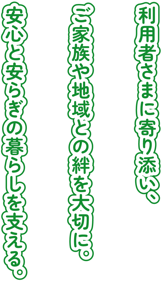 利用者さまに寄り添い、ご家族や地域との絆を大切に。安心と安らぎの暮らしを支える。
